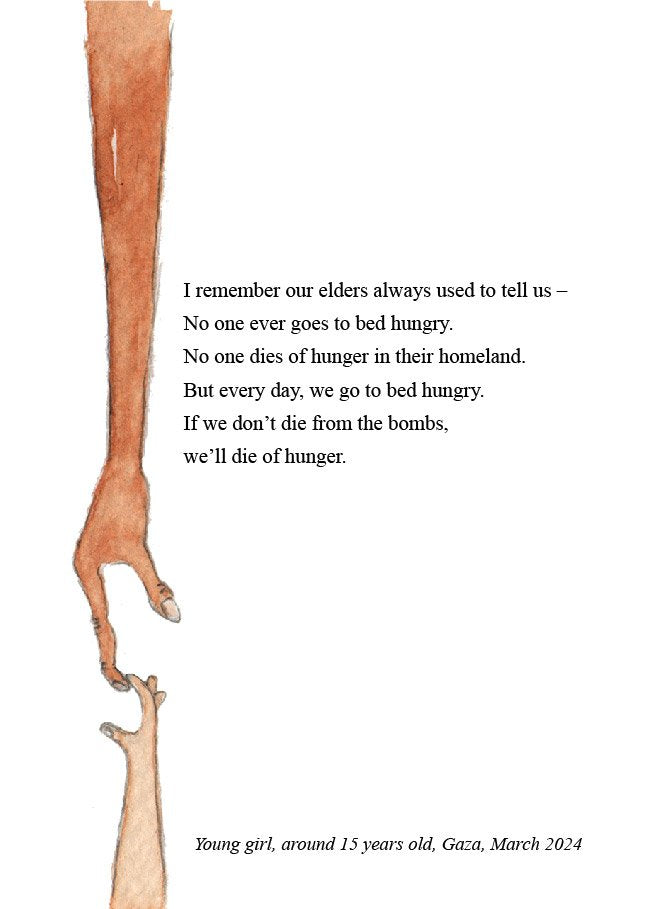 An illustration of two arms, one more adult-like the other of a child, stretching towards each other across the entire length of the page. The two tips of the fingers interlock, as if just barely holding on. The text is from a young girl of around 15, “I remember our elders always used to tell us- No one ever goes to bed hungry. No one dies of hunger in their homeland. But every day, we go to bed hungry. If we don’t die from the bombs we’ll die of hunger."