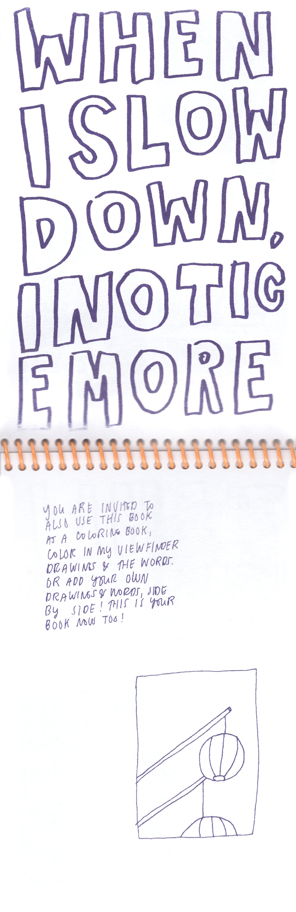 An open spread of a vertically bound zine, Risograph printed in purple ink on white paper, with a bright yellow coil. The top page has the phrase “When I slow down i notice more” in large block letters that fill the space, run together, and break lines at odd intervals, so you have to read it slowly to understand. The bottom page had a line drawing of two paper lantern looking objects hanging from sticks in a small rectangular box, with a bit of text inviting the reader to use the zine as a coloring book. 